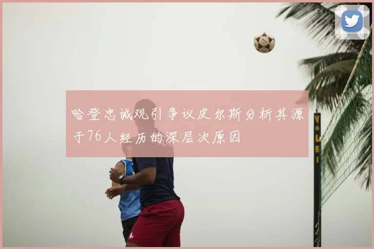 哈登忠诚观引争议皮尔斯分析其源于76人经历的深层次原因