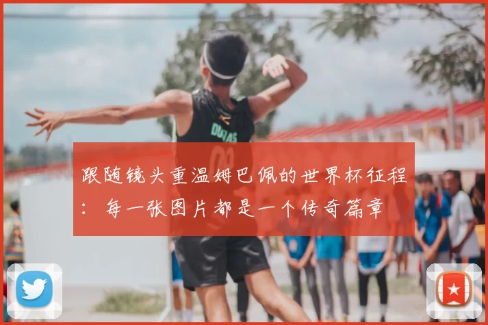 跟随镜头重温姆巴佩的世界杯征程：每一张图片都是一个传奇篇章