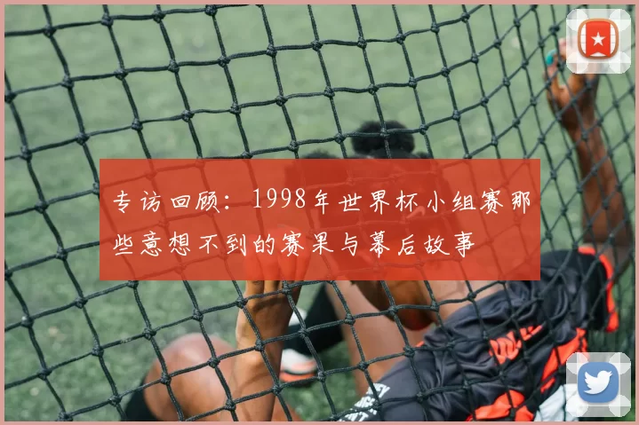 专访回顾:1998年世界杯小组赛那些意想不到的赛果与幕后故事