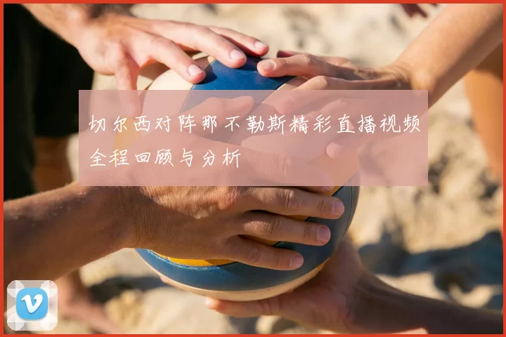 切尔西对阵那不勒斯精彩直播视频全程回顾与分析