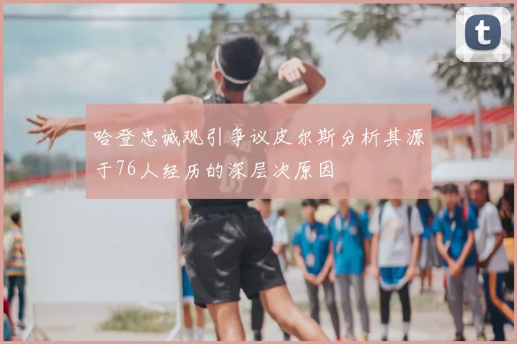 哈登忠诚观引争议皮尔斯分析其源于76人经历的深层次原因