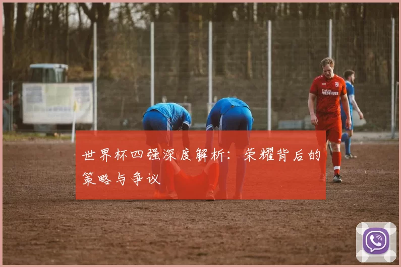 世界杯四强深度解析：荣耀背后的策略与争议