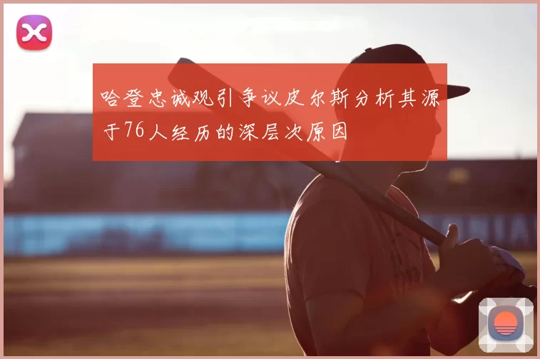 哈登忠诚观引争议皮尔斯分析其源于76人经历的深层次原因