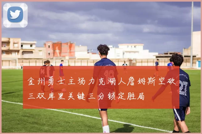 金州勇士主场力克湖人詹姆斯空砍三双库里关键三分锁定胜局