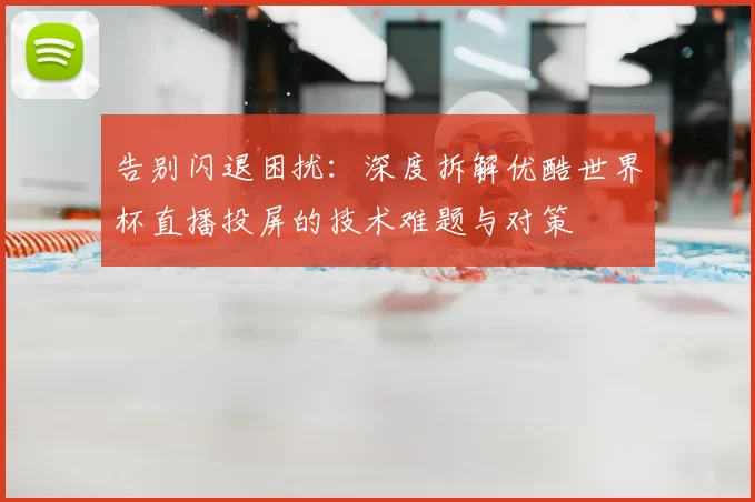 告别闪退困扰:深度拆解优酷世界杯直播投屏的技术难题与对策