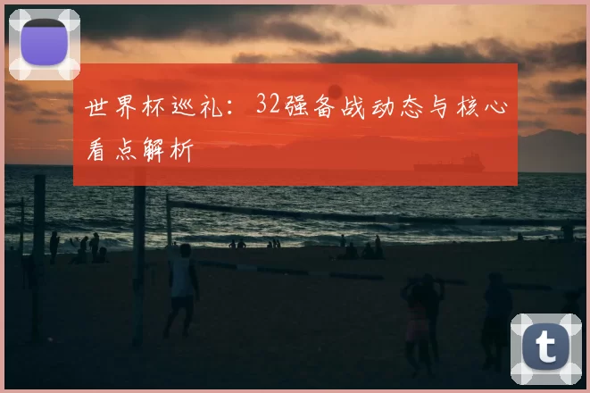 世界杯巡礼：32强备战动态与核心看点解析