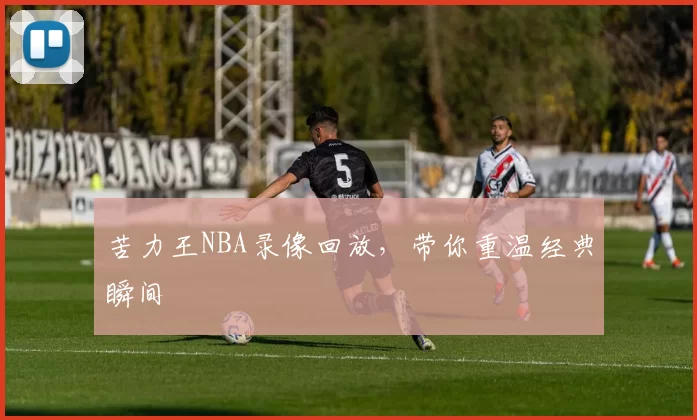 苦力王NBA录像回放，带你重温经典瞬间