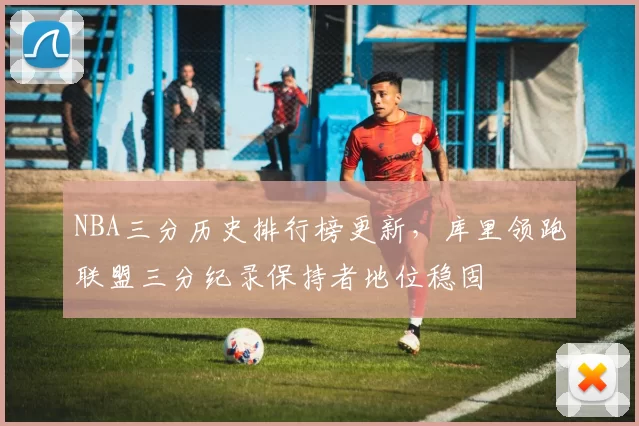 NBA三分历史排行榜更新，库里领跑联盟三分纪录保持者地位稳固