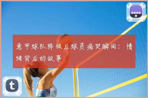 意甲球队降级后球员痛哭瞬间：情绪背后的故事