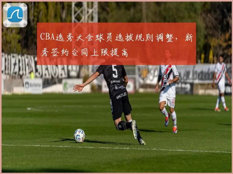 CBA选秀大会球员选拔规则调整,新秀签约合同上限提高