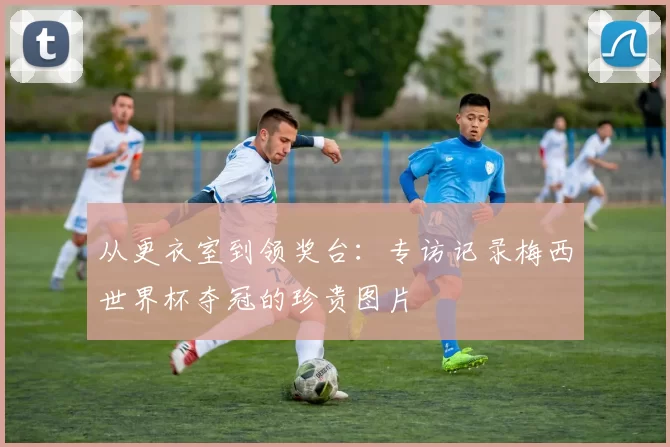 从更衣室到领奖台:专访记录梅西世界杯夺冠的珍贵图片