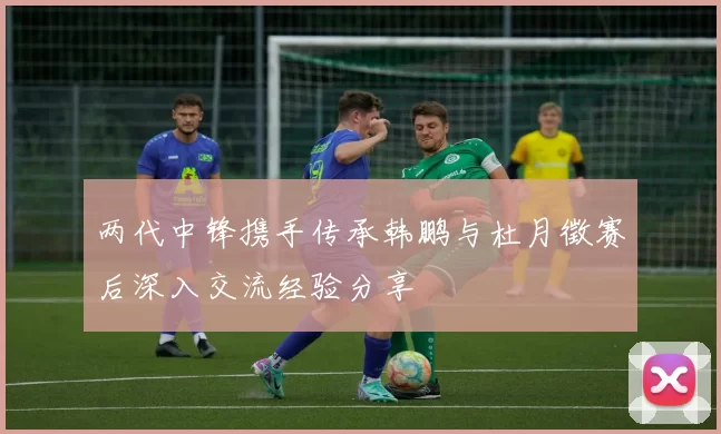 两代中锋携手传承韩鹏与杜月徵赛后深入交流经验分享