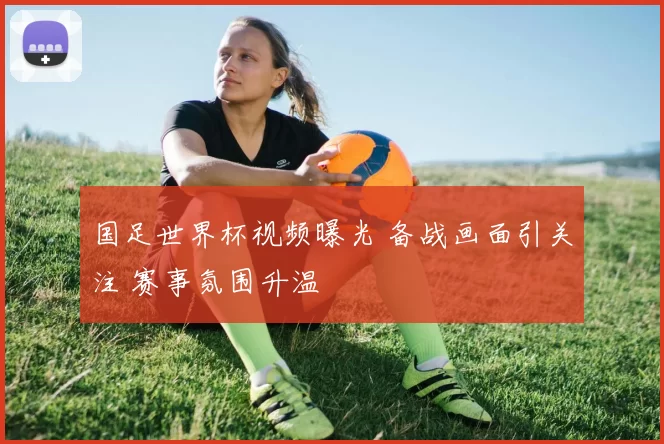 国足世界杯视频曝光 备战画面引关注 赛事氛围升温
