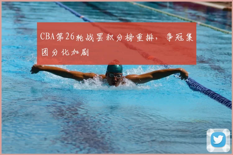 CBA第26轮战罢积分榜重排，争冠集团分化加剧
