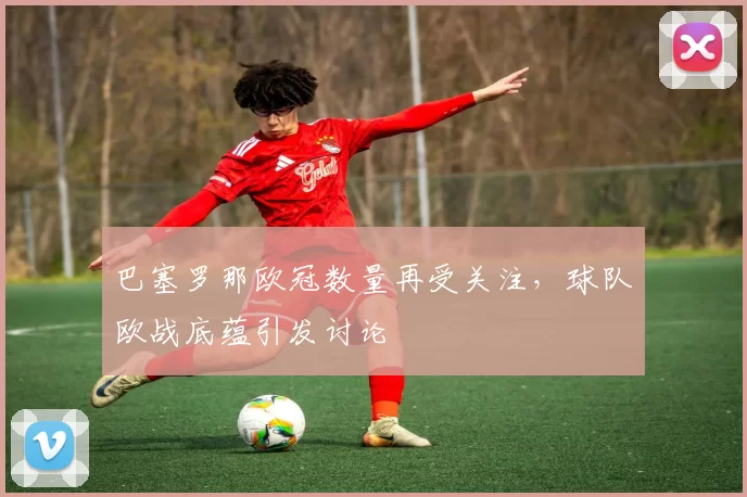 巴塞罗那欧冠数量再受关注，球队欧战底蕴引发讨论