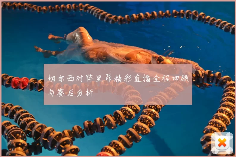 切尔西对阵里昂精彩直播全程回顾与赛后分析